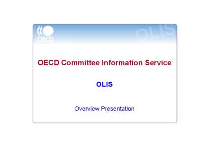 OECD Committee Information Service OLIS Overview Presentation Business Need • Delegates to OECD meetings need to know about