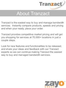 About Tranzact Tranzact is the easiest way to buy and manage bandwidth services. Instantly compare products, speeds and pricing and when your ready, place your order. Tranzact provides competitive market pricing and will