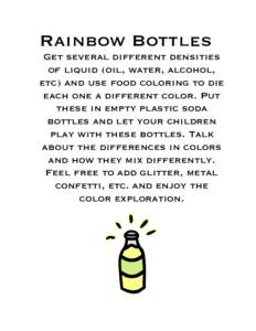 Rainbow Bottles Get several different densities of liquid (oil, water, alcohol, etc) and use food coloring to die each one a different color. Put these in empty plastic soda