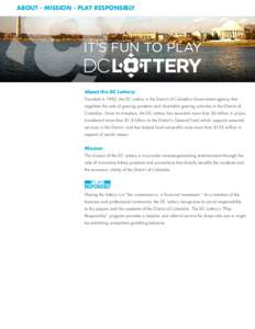 ABOUT - MISSION - PLAY RESPONSIBLY  About the DC Lottery: Founded in 1982, the DC Lottery is the District of Columbia Government agency that regulates the sale of gaming products and charitable gaming activities in the D