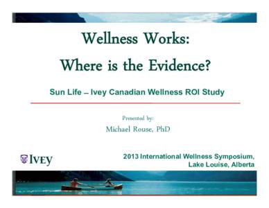 Wellness Works: Where is the Evidence? Sun Life ̶ Ivey Canadian Wellness ROI Study Presented by:  Michael Rouse, PhD