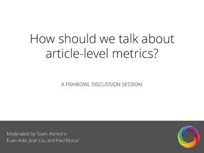 How should we talk about article-level metrics? A FISHBOWL DISCUSSION SESSION Moderated by Team Altmetric Euan Adie, Jean Liu, and Paul Mucur