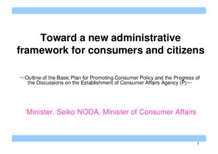 Toward a new administrative framework for consumers and citizens ～Outline of the Basic Plan for Promoting Consumer Policy and the Progress of the Discussions on the Establishment of Consumer Affairs Agency (P)～  Mini