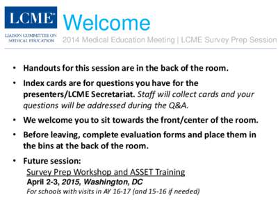 Welcome 2014 Medical Education Meeting | LCME Survey Prep Session • Handouts for this session are in the back of the room. • Index cards are for questions you have for the presenters/LCME Secretariat. Staff will coll