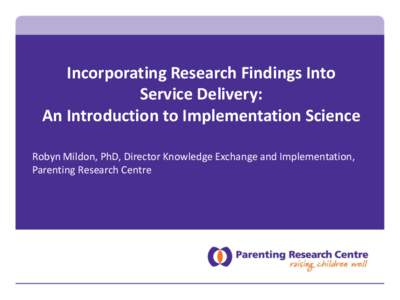 Incorporating Research Findings Into Service Delivery: An Introduction to Implementation Science Robyn Mildon, PhD, Director Knowledge Exchange and Implementation, Parenting Research Centre