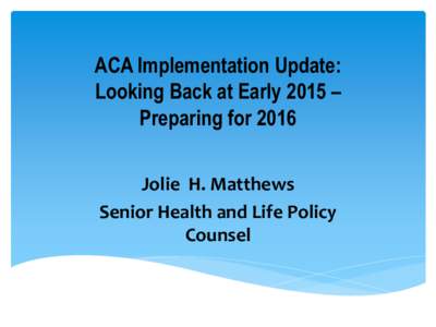 ACA Implementation Update: Looking Back at Early 2015 – Preparing for 2016 Jolie H. Matthews Senior Health and Life Policy Counsel