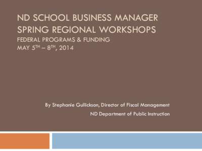 ND SCHOOL BUSINESS MANAGER SPRING REGIONAL WORKSHOPS FEDERAL PROGRAMS & FUNDING MAY 5TH – 8TH, 2014  By Stephanie Gullickson, Director of Fiscal Management