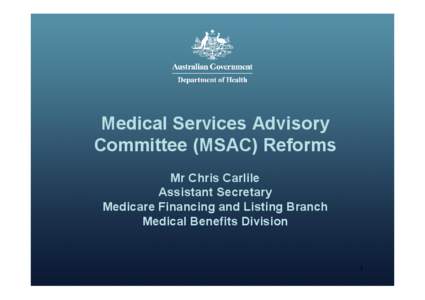 Medical Services Advisory Committee (MSAC) Reforms Mr Chris Carlile Assistant Secretary Medicare Financing and Listing Branch Medical Benefits Division