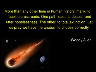 More than any other time in human history, mankind faces a crossroads. One path leads to despair and utter hopelessness. The other, to total extinction. Let us pray we have the wisdom to choose correctly.  Woody Allen