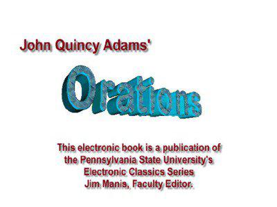 Orations by John Quincy Adams is a publication of the Pennsylvania State University. This Portable Document file is furnished free and without any charge of any kind. Any person using this document file, for any purpose, and in any way does so at his or her own risk. Neither the Pennsylvania State University, nor Jim
