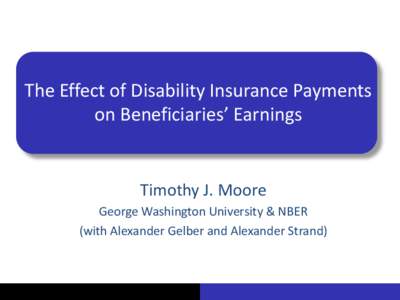 The Effect of Disability Insurance Payments on Beneficiaries’ Earnings Timothy J. Moore George Washington University & NBER (with Alexander Gelber and Alexander Strand)