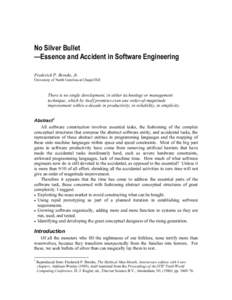 No Silver Bullet —Essence and Accident in Software Engineering Frederick P. Brooks, Jr. University of North Carolina at Chapel Hill  There is no single development, in either technology or management