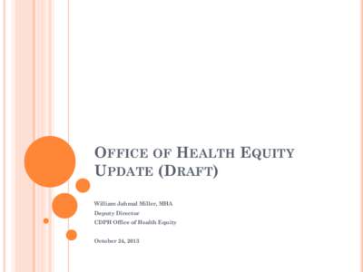 OFFICE OF HEALTH EQUITY UPDATE (DRAFT) William Jahmal Miller, MHA Deputy Director CDPH Office of Health Equity October 24, 2013