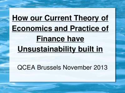 How our Current Theory of Economics and Practice of Finance have Unsustainability built in QCEA Brussels November 2013