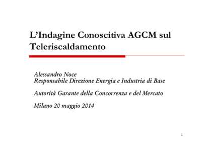 L’Indagine Conoscitiva AGCM sul Teleriscaldamento Alessandro Noce Responsabile Direzione Energia e Industria di Base Autorità Garante della Concorrenza e del Mercato Milano 20 maggio 2014