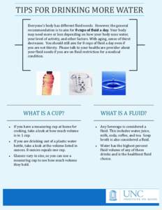 TIPS FOR DRINKING MORE WATER Everyone’s body has different fluid needs. However, the general recommendation is to aim for 8 cups of fluid a day. Your body may need more or less depending on how your body uses water, yo