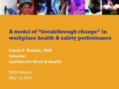 A model of “breakthrough change” in workplace health & safety performance Lynda S. Robson, PhD Scientist Institute for Work & Health IWH Plenary