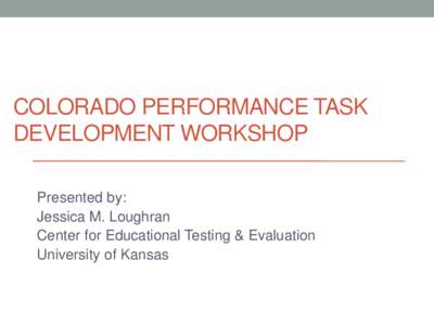 COLORADO PERFORMANCE TASK DEVELOPMENT WORKSHOP Presented by: Jessica M. Loughran Center for Educational Testing & Evaluation University of Kansas