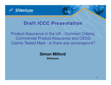 Draft ICCC Presentation Product Assurance in the UK - Common Criteria, Commercial Product Assurance and CESG Claims Tested Mark - is there any convergence? Simon Milford SiVenture