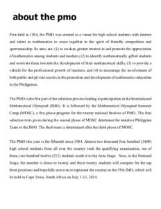 about the pmo First held in 1984, the PMO was created as a venue for high school students with interest and talent in mathematics to come together in the spirit of friendly competition and sportsmanship. Its aims are: (1