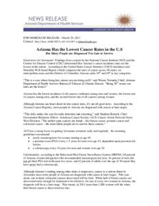 FOR IMMEDIATE RELEASE – March 29, 2011  Contact: Mary Ehlert, ADHS BTCD, [removed]or [removed] Arizona Has the Lowest Cancer Rates in the U.S But Many People are Diagnosed Too Late to Survive