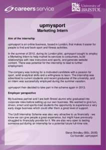 upmysport Marketing Intern Aim of the internship upmysport is an online business, based in London, that makes it easier for people to find and book sport and fitness activities. In the summer of 2012, during its London p