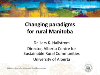 Changing paradigms for rural Manitoba Dr. Lars K. Hallstrom Director, Alberta Centre for Sustainable Rural Communities University of Alberta