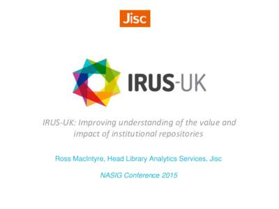 IRUS-UK: Improving understanding of the value and impact of institutional repositories Ross MacIntyre, Head Library Analytics Services, Jisc NASIG Conference 2015  IRUS-UK