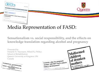 Media Representation of FASD: Sensationalism vs. social responsibility, and the effects on knowledge translation regarding alcohol and pregnancy Presented by: Danielle N. Naumann, MSc(OT), PhD(c) School of Rehabilitation