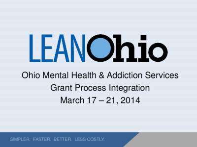 Ohio Mental Health & Addiction Services Grant Process Integration March 17 – 21, 2014 SIMPLER. FASTER. BETTER. LESS COSTLY.