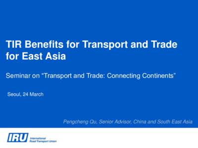 TIR Benefits for Transport and Trade for East Asia Seminar on “Transport and Trade: Connecting Continents” Seoul, 24 March  Pengcheng Qu, Senior Advisor, China and South East Asia