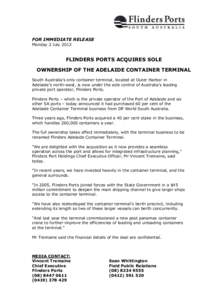 FOR IMMEDIATE RELEASE Monday 2 July 2012 FLINDERS PORTS ACQUIRES SOLE OWNERSHIP OF THE ADELAIDE CONTAINER TERMINAL South Australia’s only container terminal, located at Outer Harbor in