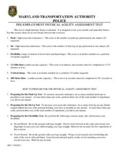 MARYLAND TRANSPORTATION AUTHORITY POLICE PRE-EMPLOYMENT PHYSICAL AGILITY ASSESSMENT TEST This test is a high intensity fitness evaluation. It is designed to test your aerobic and anaerobic fitness. For this reason, there