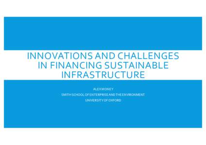 INNOVATIONS AND CHALLENGES IN FINANCING SUSTAINABLE INFRASTRUCTURE ALEX MONEY SMITH SCHOOL OF ENTERPRISE AND THE ENVIRONMENT UNIVERSITY OF OXFORD