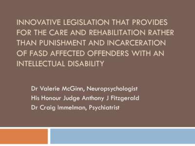INNOVATIVE LEGISLATION THAT PROVIDES FOR THE CARE AND REHABILITATION RATHER THAN PUNISHMENT AND INCARCERATION OF FASD AFFECTED OFFENDERS WITH AN INTELLECTUAL DISABILITY Dr Valerie McGinn, Neuropsychologist
