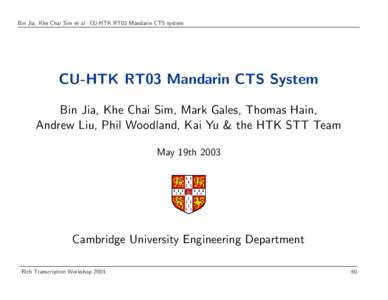 Bin Jia, Khe Chai Sim et al: CU-HTK RT03 Mandarin CTS system  CU-HTK RT03 Mandarin CTS System Bin Jia, Khe Chai Sim, Mark Gales, Thomas Hain, Andrew Liu, Phil Woodland, Kai Yu & the HTK STT Team May 19th 2003