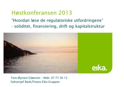 Høstkonferansen 2013 ”Hvordan løse de regulatoriske utfordringene” - soliditet, finansiering, drift og kapitalstruktur Tore Øystein Gløersen – Mob: Sektorsjef Bank/Finans Eika Gruppen