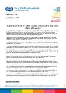MEDIA RELEASE Sunday 5 June, 2016 Labor’s childcare fee relief promise welcome, but long term reform still needed Early Childhood Australia, the peak advocacy organisation for children under eight, their families and e