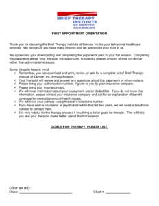 FIRST APPOINTMENT ORIENTATION  Thank you for choosing the Brief Therapy Institute of Denver, Inc for your behavioral healthcare services. We recognize you have many choices and we appreciate your trust in us. We apprecia