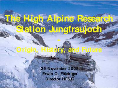 The High Alpine Research Station Jungfraujoch O rigin, History, and Future 2 5 N ovember[removed]Erwin O. Flückiger Director HFSJG