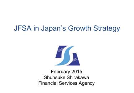 JFSA in Japan’s Growth Strategy  February 2015 Shunsuke Shirakawa Financial Services Agency