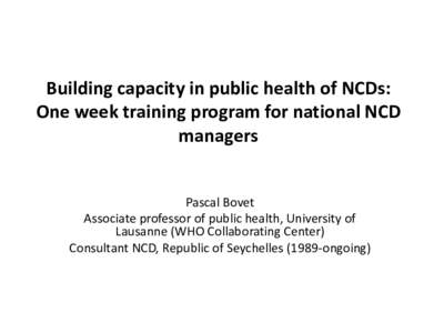 Building capacity in public health of NCDs: One week training program for national NCD managers Pascal Bovet Associate professor of public health, University of