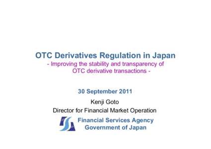 OTC Derivatives Regulation in Japan - Improving the stability and transparency of OTC derivative transactions 30 September 2011 Kenji Goto Director for Financial Market Operation Financial Services Agency