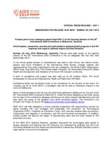 OFFICIAL PRESS RELEASE – DAY 1 EMBARGOED FOR RELEASE[removed]AEST - SUNDAY 20 JULY 2014 Tributes paid to lost colleagues aboard flight MH 17 at the Opening Session of the 20th International AIDS Conference in Melbourne, 