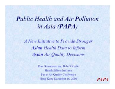 Public Health and Air Pollution in Asia (PAPA) A New Initiative to Provide Stronger Asian Health Data to Inform Asian Air Quality Decisions Dan Greenbaum and Bob O’Keefe