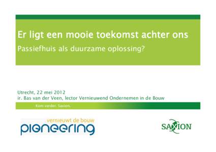 Er ligt een mooie toekomst achter ons Passiefhuis als duurzame oplossing? Utrecht, 22 mei 2012 ir. Bas van der Veen, lector Vernieuwend Ondernemen in de Bouw Kom verder. Saxion.