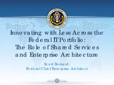 Innovating with Less Across the Federal IT Portfolio: The Role of Shared Services and Enterprise Architecture Scott Bernard, Federal Chief Enterprise Architect