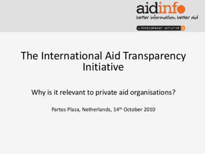 The International Aid Transparency Initiative Why is it relevant to private aid organisations? Partos Plaza, Netherlands, 14th October 2010  Why does increased aid transparency matter?