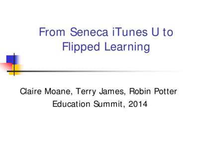 From Seneca iTunes U to Flipped Learning Claire Moane, Terry James, Robin Potter Education Summit, 2014