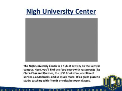 Nigh University Center  The Nigh University Center is a hub of activity on the Central campus. Here, you’ll find the food court with restaurants like Chick-Fil-A and Quiznos, the UCO Bookstore, enrollment services, a S